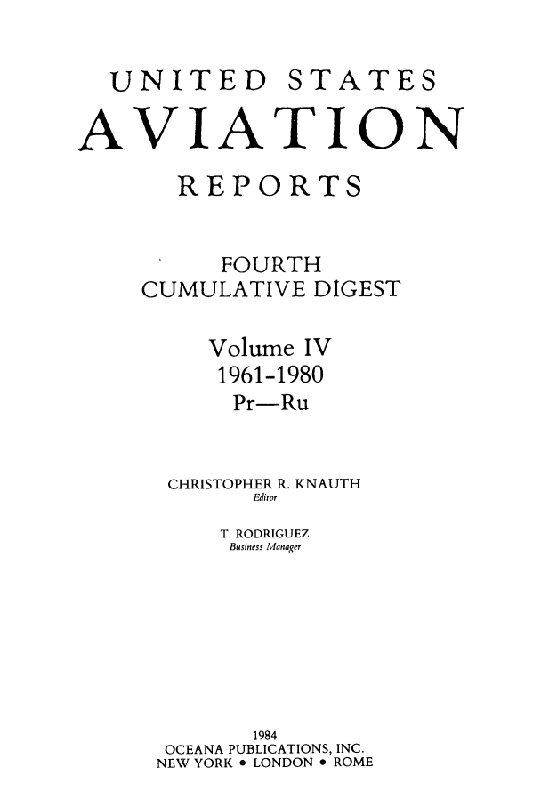 handle is hein.cases/usavret0007 and id is 1 raw text is: UNITED

STATES

AVIATION
REPORTS
FOURTH
CUMULATIVE DIGEST
Volume IV
1961-1980
Pr-Ru
CHRISTOPHER R. KNAUTH
Editor
T. RODRIGUEZ
Business Manager
1984
OCEANA PUBLICATIONS, INC.
NEW YORK * LONDON e ROME


