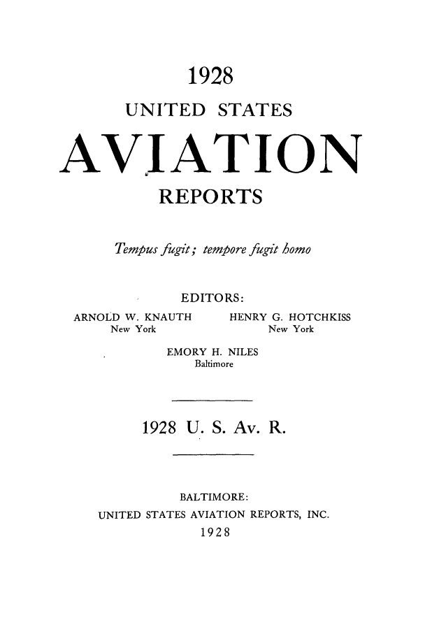 handle is hein.cases/usavret0008 and id is 1 raw text is: 1928

UNITED

STATES

AVIATION
REPORTS
Tempus fugit; tempore fugit 3omo
EDITORS:

ARNOLD W. KNAUTH
New York

HENRY G. HOTCHKISS
New York

EMORY H. NILES
Baltimore
1928 U. S. Av. R.
BALTIMORE:
UNITED STATES AVIATION REPORTS, INC.
1928


