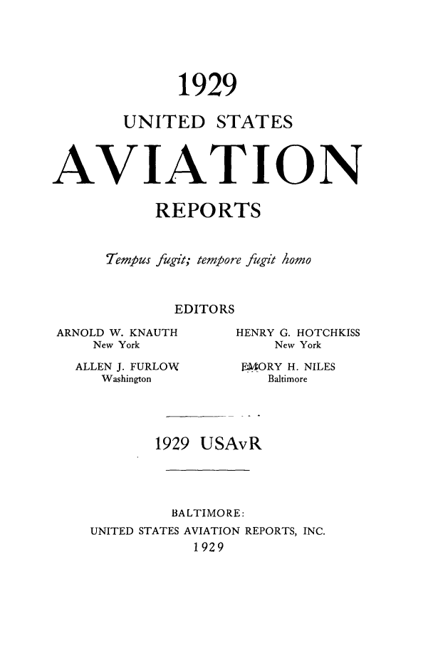 handle is hein.cases/usavret0009 and id is 1 raw text is: 1929

UNITED

STATES

AVIATION
REPORTS
Tempus fugit; tempore fugit Aomo
EDITORS

ARNOLD W. KNAUTH
New York
ALLEN J. FURLOW
Washington

HENRY G. HOTCHKISS
New York
FORY H. NILES
Baltimore

1929 USAvR
BALTIMORE:
UNITED STATES AVIATION REPORTS, INC.
1929


