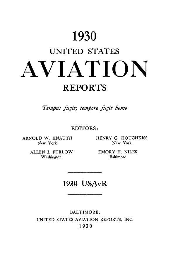handle is hein.cases/usavret0010 and id is 1 raw text is: 1930
UNITED STATES
AVIATION
REPORTS
liempus fugit; tempore fugit homo
EDITORS:

ARNOLD W. KNAUTH
New York
ALLEN J. FURLOW
Washington

HENRY G. HOTCHKISS
New York
EMORY H. NILES
Baltimore

19.30 USAvR
BALTIMORE:
UNITED STATES AVIATION REPORTS, INC.
1930


