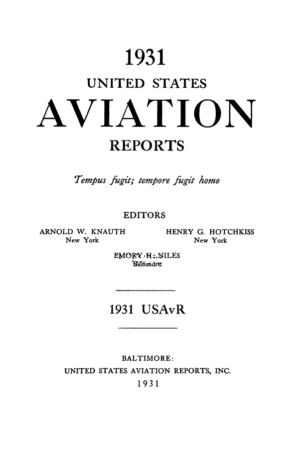 handle is hein.cases/usavret0011 and id is 1 raw text is: 1931

UNITED

STATES

AVIAT ION
REPORTS
7Tempus fugit; tempore fugit homo
EDITORS

ARNOLD W. KNAUTH
New York

EMOfff -I'.-NILES
Vafimdrt&
1931 USAvR
BALTIMORE:
UNITED STATES AVIATION REPORTS, INC.
1931

HENRY G. HOTCHKISS
New York


