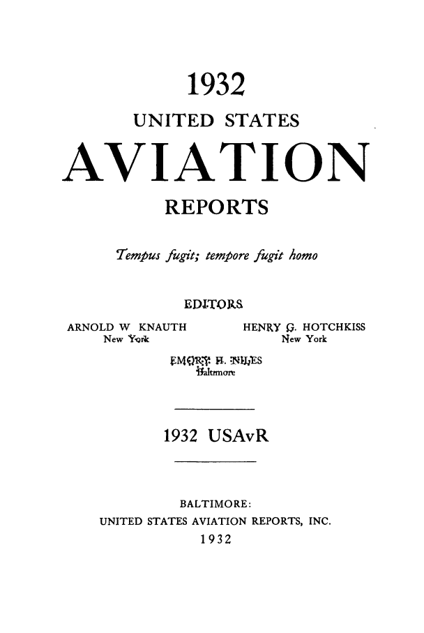 handle is hein.cases/usavret0012 and id is 1 raw text is: 1932

UNITED

STATES

AVIATION
REPORTS
Tempus fugit; tempore fugit homo
EDITORS

ARNOLD W KNAUTH
New rfirk

i~rmarle
1932 USAvR
BALTIMORE:
UNITED STATES AVIATION REPORTS, INC.
1932

HENRY Q. HOTCHKISS
New York


