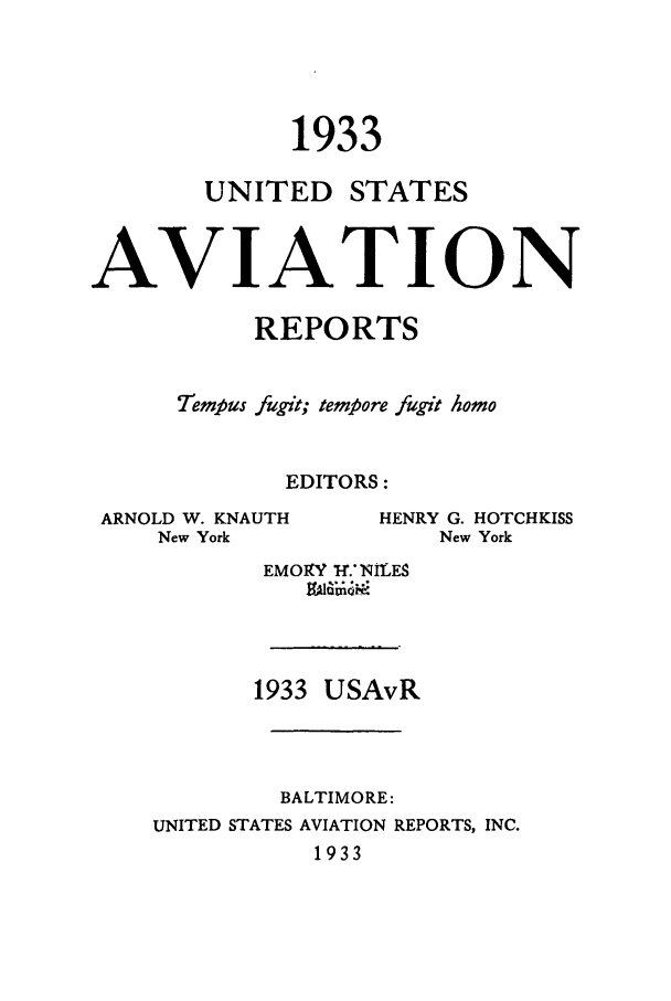handle is hein.cases/usavret0013 and id is 1 raw text is: 1933

UNITED

STATES

AVIATION
REPORTS
Tempus fugit; tempore fugit homo
EDITORS:

ARNOLD W. KNAUTH
New York

HENRY G. HOTCHKISS
New York

EMOY I-. NILES
996@-

1933 USAvR
BALTIMORE:
UNITED STATES AVIATION REPORTS, INC.
1933


