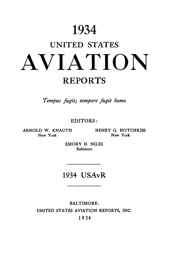 handle is hein.cases/usavret0014 and id is 1 raw text is: 1934
UNITED STATES
AVIATION
REPORTS
Tempus fugit; tempore fugit homo
EDITORS:

ARNOLD W. KNAUTH
New York

HENRY G. HOTCHKISS
New York

EMORY H. NILES
Baltimore

1934 USAvR

BALTIMORE:
UNITED STATES AVIATION REPORTS, INC.
1934



