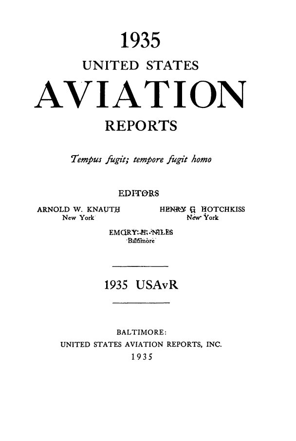 handle is hein.cases/usavret0015 and id is 1 raw text is: 1935
UNITED STATES
AVIATION
REPORTS
Tempus fugit; tempore fugit homo
EDITORS
ARNOLD W. KNAUTH       HENRY CA HOTCHKISS
New York'              New York
EM CiRY:.8. .:NILES
'Balfimbre
1935 USAvR
BALTIMORE:
UNITED STATES AVIATION REPORTS, INC.
1935


