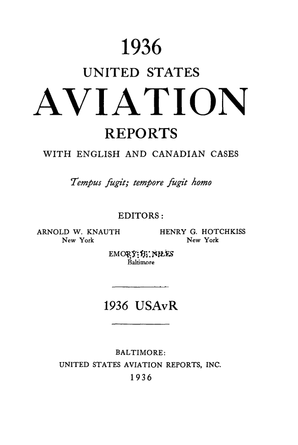handle is hein.cases/usavret0016 and id is 1 raw text is: 1936
UNITED STATES
AVIATION
REPORTS
WITH ENGLISH AND CANADIAN CASES
Tempus fugit; tempore fugit homo
EDITORS:

ARNOLD W. KNAUTH
New York

Baltimore
1936 USAvR
BALTIMORE:
UNITED STATES AVIATION REPORTS, INC.
1936

HENRY G. HOTCHKISS
New York



