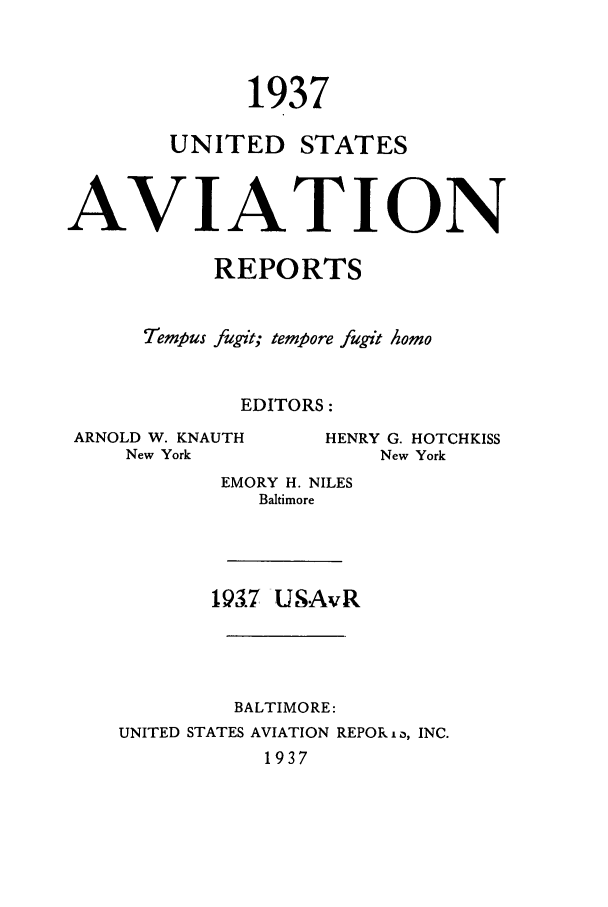 handle is hein.cases/usavret0017 and id is 1 raw text is: 1937
UNITED STATES
AVIAT ION
REPORTS
Tempus fugit; tempore fugit homo
EDITORS:

ARNOLD W. KNAUTH
New York

HENRY G. HOTCHKISS
New York

EMORY H. NILES
Baltimore

193.7 USAvR

BALTIMORE:
UNITED STATES AVIATION REPOR i a, INC.
1937



