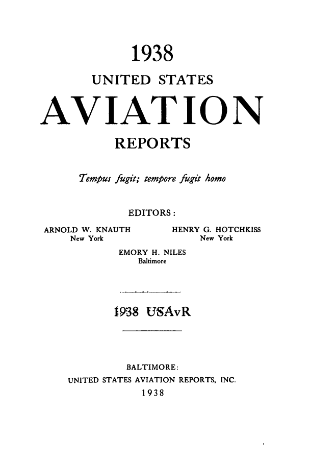 handle is hein.cases/usavret0018 and id is 1 raw text is: 1938

UNITED

STATES

AVIAT ION
REPORTS
Tempus fugit; tempore fugit homo
EDITORS:

ARNOLD W. KNAUTH
New York

EMORY H. NILES
Baltimore
1938 IUSAvR
BALTIMORE:
UNITED STATES AVIATION REPORTS, INC.
1938

HENRY G. HOTCHKISS
New York


