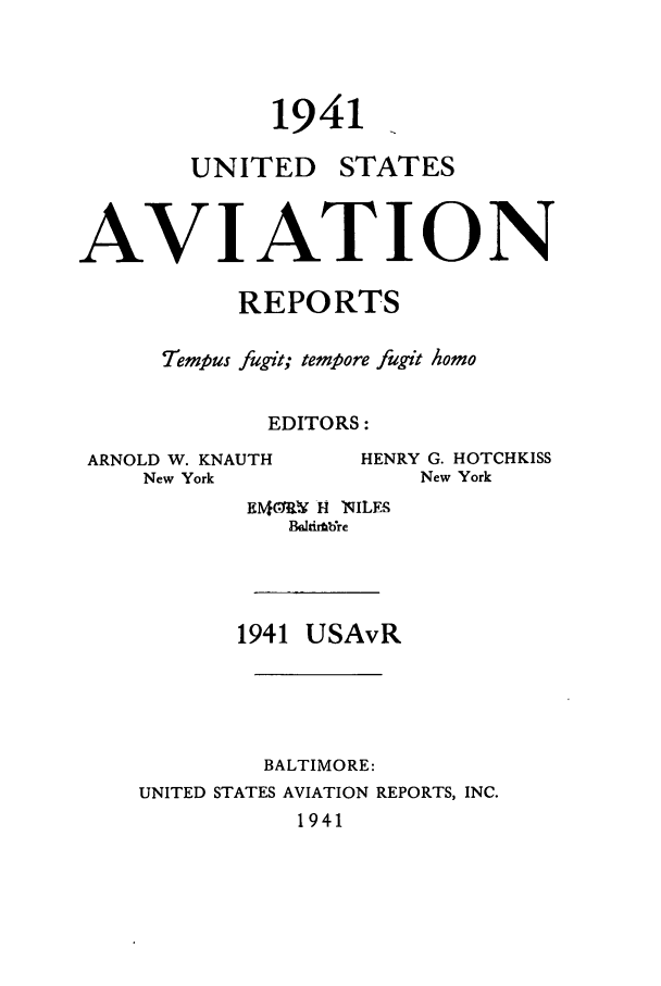 handle is hein.cases/usavret0021 and id is 1 raw text is: 1941

UNITED

STATES

AVIATION
REPORTS
Tempus fugit; tempore fugit Aomo
EDITORS:

ARNOLD W. KNAUTH
New York

HENRY G. HOTCHKISS
New York

EA1MR H NILES
BM.tirtbkre
1941 USAvR
BALTIMORE:
UNITED STATES AVIATION REPORTS, INC.
1941


