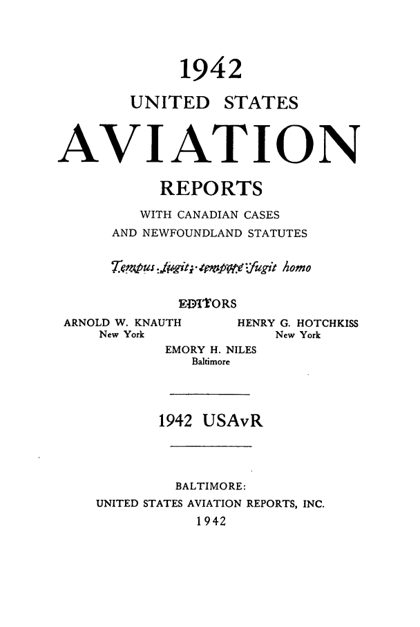 handle is hein.cases/usavret0022 and id is 1 raw text is: 1942

UNITED

STATES

AVIATION
REPORTS
WITH CANADIAN CASES
AND NEWFOUNDLAND STATUTES
T'empus JiV, git; 4ct '.fugit Aomo
EDITORS

ARNOLD W. KNAUTH
New York

EMORY H. NILES
Baltimore
1942 USAvR
BALTIMORE:
UNITED STATES AVIATION REPORTS, INC.
1942

HENRY G. HOTCHKISS
New York


