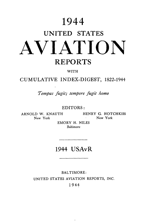 handle is hein.cases/usavret0024 and id is 1 raw text is: 1944

UNITED

STATES

AVIATION
REPORTS
WITH
CUMULATIVE INDEX-DIGEST, 1822-1944
Tempus fugit; tempore fugit Aomo
EDITORS:
ARNOLD W. KNAUTH      HENRY G. HOTCHKISS
New York               New York
EMORY H. NILES
Baltimore

1944 USAvR

BALTIMORE:
UNITED STATES AVIATION REPORTS, INC.
1944


