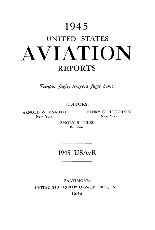 handle is hein.cases/usavret0025 and id is 1 raw text is: 1945

UNITED

STATES

AVIATION
REPORTS
Tempus fugit; tempore fugit homo
EDITORS:

ARNOLD W. KNAUTH
New York

HENRY G. HOTCHKISS
New York

EMORY H. NILES
Baltimore
1945 USAvR

BALTIMORE:
UNITED STATE AVI:ATION: RPORTS, INC.



