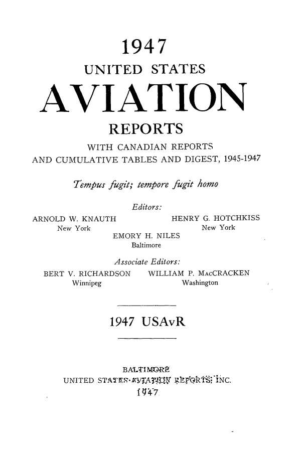 handle is hein.cases/usavret0027 and id is 1 raw text is: 1947

UNITED

STATES

AVIATION
REPORTS
WITH CANADIAN REPORTS
AND CUMULATIVE TABLES AND DIGEST, 1945-1947
Tempus fugit; tempore fugit Aomo
Editors:

ARNOLD W. KNAUTH
New York

BERT V. RICHARDSON
Winnipeg

HENRY G. HOTCHKISS
New York

EMORY H. NILES
Baltimore
Associate Editors:

WILLIAM P. MAcCRACKEN
Washington

1947 USAvR
BALTIMOR
UNITED STATER RVJAIPGt:FNS;C.
I1 *4V


