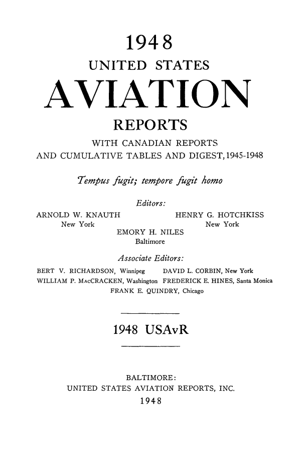 handle is hein.cases/usavret0028 and id is 1 raw text is: 1948

UNITED

STATES

AVIATION
REPORTS
WITH CANADIAN REPORTS
AND CUMULATIVE TABLES AND DIGEST, 1945-1948
Tempus fugit; tempore fugit homo
Editors:

ARNOLD W. KNAUTH
New York

EMORY H. NILES
Baltimore
Associate Editors:

HENRY G. HOTCHKISS
New York

BERT V. RICHARDSON, Winnipeg

DAVID L. CORBIN, New York

WILLIAM P. MAcCRACKEN, Washington FREDERICK E. HINES, Santa Monica
FRANK E. QUINDRY, Chicago
1948 USAvR
BALTIMORE:
UNITED STATES AVIATION REPORTS, INC.
1948



