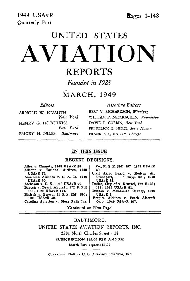 handle is hein.cases/usavret0029 and id is 1 raw text is: 


1949  USAvR                                  Lages   1-148
Quarterly Part


              UNITED STATES




 AVIATION


                    REPORTS

                    Founded   in 1928


                    MARCH, 1949

         Editors                     Associate Editors
 ARNOLD  W. KNAUTH,          BERT V. RICHARDSON, Winnipeg
                 New York    WILLIAM P. MAcCRACKEN, Washington
 HENRY  G. HOTCHKISS,        DAVID L. CORBIN, New York
                 New York    FREDERICK E. HINES, Santa Monica
 EMORY  H. NILES, Baltimore         FRANK E. QUINDRY, Chicago



                       IN THIS ISSUE

                    RECENT   DECISIONS.
   Allen v. Chanute, 1949 USAvR 29.  Co., 51 S. E. (2d) 757; 1949 USAvR
   Allsopp v. National Airlines, 1949  39.
   USAvR  74.                  Civil Aero. Board v. Modern Air
   American Airlines v. C. A. B., 1949  Transport, 81 F. Supp. 803; 1949
   USAvR  90.                   USAvR 84.
   Atcheson v. U. S., 1949 USAvR 72.  Dallas, City of v. Rentzel, 172 F.(2d)
   Baruch v. Beech Aircraft, 172 F.(2d)  121; 1949 USAvR 81.
   445; 1948 USAvR 104.        Dutton v. Mendocino County, 1949
   Blalock v. Brown, 51 S. E. (2d) 610;  USAvR 1.
   1949 USAvR 52.              Empire Airlines v. Beech Aircraft
   Carolina Aviation v. Glens Falls Ins.  Corp., 1949 USAvR 107.
                    (Continued on Next Page)


                       BALTIMORE:
         UNITED  STATES   AVIATION   REPORTS,  INC.
                  2301 North Charles Street - 18
                SUBSCRIPTION $15.00 PER ANNUM
                     March Part, separate $4.00

             COPYRIGHT 1949 By U. S. AVIATION REPORTS, INC.


