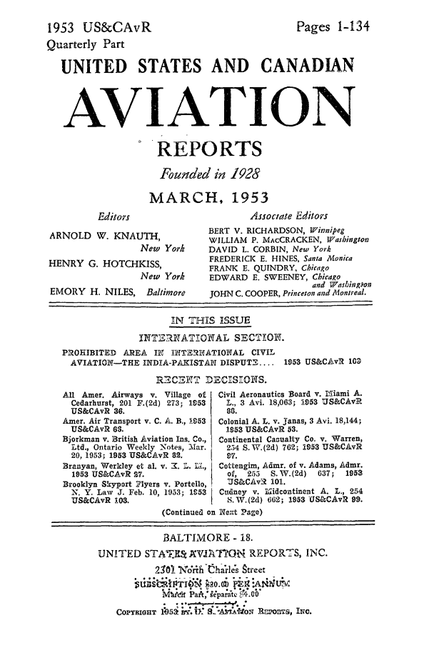 handle is hein.cases/usavret0033 and id is 1 raw text is: 1953 US&CAvR

Quarterly Part
UNITED STATES AND CANADIAN
AVIATION
REPORTS
Founded in 1928
MARCH, 1953

Pages 1-134

Editors

ARNOLD W. KNAUTH,
New York
HENRY G. HOTCHKISS,
New York
EMORY H. NILES, Baltimore

Associate Editors
BERT V. RICHARDSON, Winnipeg
WILLIAM P. MAcCRACKEN, Washington
DAVID L. CORBIN, New York
FREDERICK E. HINES, Santa Monica
FRANK E. QUINDRY, Chicago
EDWARD E. SWEENEY, Chicago
and Washington
JOHN C. COOPER, Princeton and Montreal.

IN THIS ISSUE
INT,  NATHONAL SECTION.
PROHIBITED AREA IN INTERINATIONAL CIVIL
AVIATION-THE INDIA-PAKISTAN DISPUT .... 1953 US&CAvR 163
RECENT DECIS:ONS.

All Amer. Airways v. Village of
Cedarhurst, 201 F.(2d) 273; 1953
US&CAvR 36.
Amer. Air Transport v. C. A. B., .953
US&CAvR 63.
Bjorkman v. British Aviation Ins. Co.,
Ltd., Ontario Weekly Notes, lar.
20, 1953; 1953 US&CAvR 82.
Branyan, Werkley et al. v. X. L. LM,
1953 US&CAvR 27.
Brooklyn Skyport Flyers v. Portello,
N. Y. Law J. Feb. 10, 1953; 1953
US&CAvR 103.

Civil Aeronautics Board v. 1.ffiami A.
L., 3 Avi. 18,063; 1953 US&CAvR
as.
Colonial A. L. v. janas, 3 Avi. 18,144;
1953 US&CAvR 53.
Continental Casualty Co. v. Warren,
254 S.W.(2d) 762; 1953 US&CAvR
97.
Cottengim, Admr. of v. Adams, Admr.
of, 255   S.W.(2d)   637;   1953
US&CAvR 101.
Cudney v. 1ridcontinent A. L., 254
S.W.(2d) 662; 1953 US&CAvR 99.

(Continued on Neat Page)
BALTIMORE - 18.
UNITED STA.ET        AVIA ?O1  REPORTS, INC.
210). ih    alrl~e's Street
Mdikd1 Part, separa-te  4.0b
COPYRIGHT liom!~. j a. A1TtON RSPI~r, Inc.


