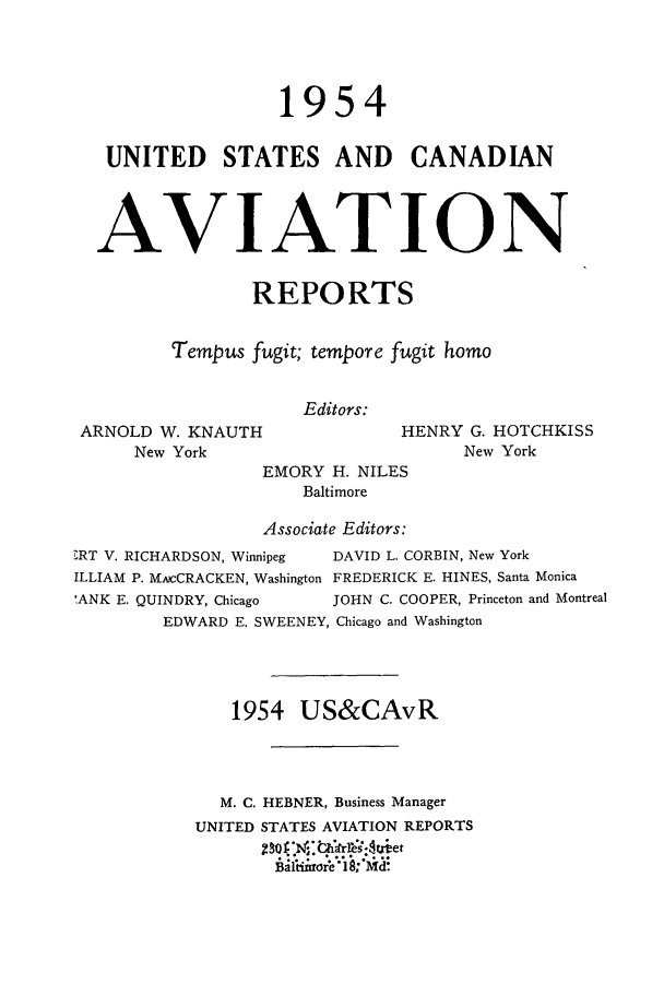 handle is hein.cases/usavret0034 and id is 1 raw text is: 1954
UNITED STATES AND CANADIAN
AVIATION
REPORTS
Tempus fugit; tempore fugit homo
Editors:
ARNOLD W. KNAUTH               HENRY G. HOTCHKISS
New York                        New York
EMORY H. NILES
Baltimore
Associate Editors:
ZRT V. RICHARDSON, Winnipeg  DAVID L. CORBIN, New York
ILLIAM P. MAcCRACKEN, Washington FREDERICK E. HINES, Santa Monica
'ANK E. QUINDRY, Chicago  JOHN C. COOPER, Princeton and Montreal
EDWARD E. SWEENEY, Chicago and Washington
1954 US&CAvR
M. C. HEBNER, Business Manager
UNITED STATES AVIATION REPORTS
illtire18;rMd



