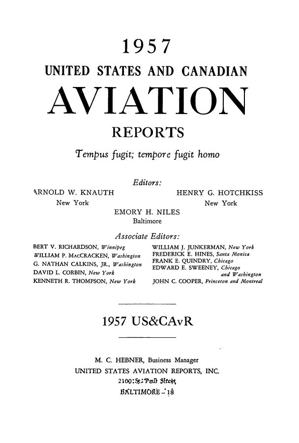 handle is hein.cases/usavret0037 and id is 1 raw text is: 1957
UNITED STATES AND CANADIAN
AVIATION
REPORTS
Tempus fugit; tempore fugit homo
Editors:
kRNOLD W. KNAUTH                 HENRY G. HOTCHKISS
New York                          New York
EMORY H. NILES
Baltimore
Associate Editors:
BERT V. RICHARDSON, Winnipeg  WILLIAM J. JUNKERMAN, New York
WILLIAM P. MAcCRACKEN, Washington  FREDERICK E. HINES, Santa Monica
G. NATHAN CALKINS, JR., Washington  FRANK E. QUINDRY, Chicago
EDWARD E. SWEENEY, Chicago
DAVID L. CORBIN, New York                   and Washington
KENNETH R. THOMPSON, New York  JOHN C. COOPER, Princeton and Montreal
1957 US&CAvR
M. C. HEBNER, Business Manager
UNITED STATES AVIATION REPORTS, INC.
BLTIMOR~E -7


