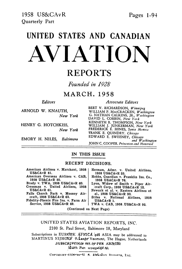 handle is hein.cases/usavret0038 and id is 1 raw text is: 1958 US&CAvR
Quarterly Part

Pages 1-94

UNITED STATES AND CANADIAN
AVIATION
REPORTS
Founded in 1928
MARCH, 1958

Editors

Associate Editors

BERT V. RICHARDSON, Winnipeg
ARNOLD W. KNAUTH,              WILLIAM P. MAcCRACKEN, Washington
New York      G. NATHAN CALKINS, JR., Washington
DAVID L. CORBIN, New Yoik
KENNETH R. THOMPSON, New York
HENRY G. HOTCHKISS,            WILLIAM J. JUNKERMAN, New York
New York      FREDERICK E. HINES, Santa Monica
FRANK E. QUINDRY. Chicago
EDWARD E. SWEENEY, Chicago
G.ORY  N H  CALINS Baloand Washington
JOHN C. COOPER. Princeton and Montreal
IN  THIS ISSUE
RECENT DECISIONS.

American Airlines v. Marchant, 1958
US&CAvR 81.
American Overseas Airlines v. CAB,
1958 US&CAvR 50.
Brady v. TWA, 1958 US&CAvR 60.
Cressman v. United Airlines, 1958
US&CAvR 61.
Falls Church Park v. Mooney Air-
craft, 1958 US&CAvR 63.
Fidelity-Phenix Fire Ins. v. Farm Air
Service, 1958 US&CAvR 69.

Herman, Admr. v. United Airlines,
1958 US&CAvR 25.
Hobbs, Guardian v. Franklin Ins. Co.,
1958 USACAvR 76.
Lyon, Widow of Smith v. Piper Air-
craft Corp., 1958 US&CAvR 12.
Newark et al. v. Eastern Airlines et
al., 1958 US&CAvR 30.
Stiles v. National Airlines, 1959
US&CAvR 1.
TWA v. CAB, 1958.US&CAvR 92.

(Continued on Next Page)
UNITED STATES AVIATION REPORTS, INC.
2100 St. Paul Street, Baltimore 18, Maryland
Subscriptions in EUREREK 4FRICA :dd ASIA may be addressed to
MARTINUS NIJHC1F,       9.Lange Veomiout, The Hague, Netherlands
.SUBSCRJR-IQN MS.00PER AN        OJM
Ivarth Part separpe'.*T.Q
COPYRIu;HT *1pr7*qtv't- -L ileft'sny liv rt t  INC.


