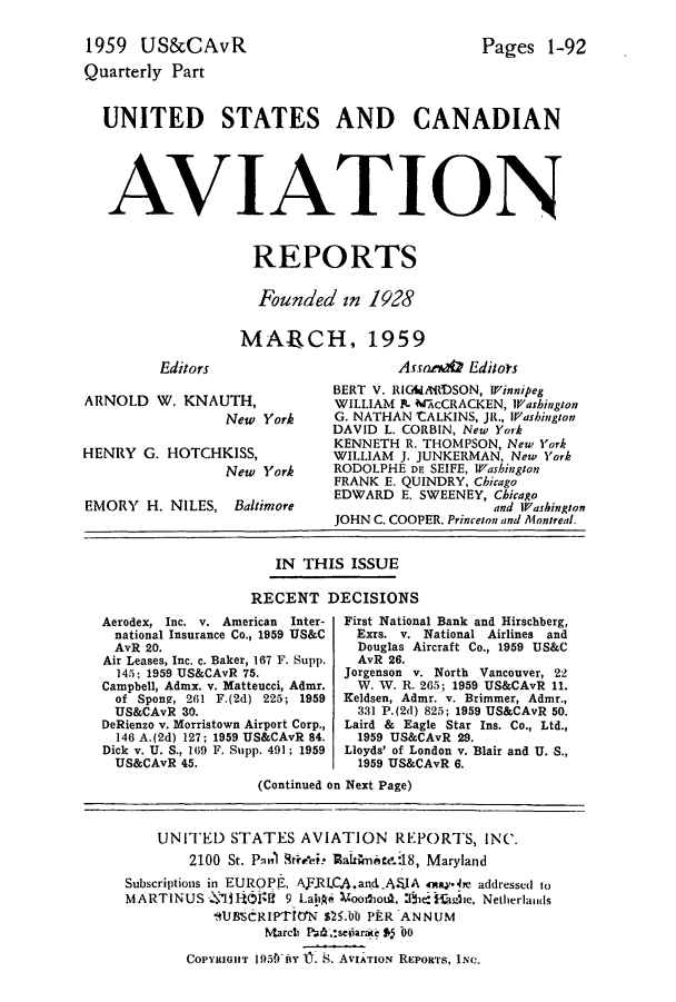 handle is hein.cases/usavret0039 and id is 1 raw text is: 1959 US&CAvR
Quarterly Part

Pages 1-92

UNITED STATES AND CANADIAN
AVIATION
REPORTS
Founded in 1928
MA-RCH, 1959

Editors

ARNOLD W. KNAUTH,
New York
HENRY G. HOTCHKISS,
New York

EMORY H. NILES,

Baltimore

Assona1@ Editors
BERT V. RIGMIdADSON, Winnipeg
WILLIAM P. MAcCRACKEN, Washington
G. NATHAN CALKINS, JR., Washington
DAVID L. CORBIN, New York
KENNETH R. THOMPSON, New York
WILLIAM J. JUNKERMAN, New York
RODOLPHE DE SEIFE, Washington
FRANK E. QUINDRY, Chicago
EDWARD E. SWEENEY, Chicago
and Washington
JOHN C. COOPER. Princeton and Montreal.

IN THIS ISSUE
RECENT DECISIONS

Aerodex, Inc. v. American Inter-
national Insurance Co., 1959 US&C
AvR 20.
Air Leases, Inc. c. Baker, 167 F. Supp.
145; 1959 US&CAvR 75.
Campbell, Admx. v. Matteucci, Admr.
of Spong, 261 F.(2d) 225; 1959
US&CAvR 30.
DeRienzo v. Morristown Airport Corp.,
146 A.(2d) 127; 1959 US&CAvR 84.
Dick v. U. S., 169 F. Supp. 491; 1959
US&CAvR 45.

First National Bank and Hirschberg,
Exrs. v. National Airlines and
Douglas Aircraft Co., 1959 US&C
AvR 26.
Jorgenson v. North Vancouver, 22
W. W. R. 265; 1959 US&CAvR 11.
Keldsen, Admr. v. Brimmer, Admr.,
331 P.(2d) 825; 1959 US&CAvR 50.
Laird & Eagle Star Ins. Co., Ltd.,
1959 US&CAvR 29.
Lloyds' of London v. Blair and U. S.,
1959 US&CAvR 6.

(Continued on Next Page)
UNITED STATES AVIATION REPORTS, INC.
2100 St. P-1'i Brelet* 13almni18, Maryland
Subscriptions in EUROPF, AJ.RLCA.andA.JA 4ay**e addressed to
MARTINUS - ili1!f 9 Lah0       oo2iou. She  ie, Netherlaids
B1J8'CRIPTION $25.0 PER ANNUM
Marcti PA,:seiaraite *5 00
COPYRIGHT 195*IkY 1n . S. AVIATION REPORTS, INC.


