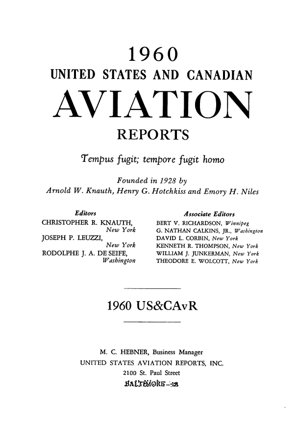 handle is hein.cases/usavret0040 and id is 1 raw text is: 1960
UNITED STATES AND CANADIAN
AVIATION
REPORTS
Tempus fugit; tempore fugit homo
Founded in 1928 by
Arnold W. Knauth, Henry G. Hotchkiss and Emory H. Niles

Editors
CHRISTOPHER R. KNAUTH,
New York
JOSEPH P. LEUZZI,
New York
RODOLPHE J. A. DE SEIFE,
Washington

Associate Editors
BERT V. RICHARDSON, Winnipeg
G. NATHAN CALKINS, JR., Washington
DAVID L. CORBIN, New York
KENNETH R. THOMPSON, New York
WILLIAM J. JUNKERMAN, New York
THEODORE E. WOLCOTT, New York

1960 US&CAvR
M. C. HEBNER, Business Manager
UNITED STATES AVIATION REPORTS, INC.
2100 St. Paul Street


