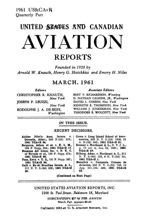 handle is hein.cases/usavret0041 and id is 1 raw text is: 1961 US&CAvIR
Quarterly Part
UNITED  3MPES AND CANADIAN
AVIATION
REPORTS
Founded in 1928 by
Arnold W. Knauth, Henry G. Hotchkiss and Emory H. Niles
MARCH, 1961

Editors
CHRISTOPHER R. KNAUTH,
New York
JOSEPH P. LEUZZI,
New York
RODOLPHIE J. A. DE SEIFE,
Wushington

Associate Editors
BERT V. RICHARDSON, Winnipeg
G. NATHAN CALKINS, JR., Washington
DAVID L. CORBIN, New York
KENNETH R. THOMPSON, New York
WILLIAM J. JUNKERMAN, New York
THEODORE E. WOLCOTT, New York

IN THIS ISSUE.
RECENT DECISIONS.

Airline Pilot's Assn. Intern. v.
Quesada, Admr., 286 F.(2d) 319;
1961 USAvR 3
Bergeron, Admax. et al. v. K. L. M.,
188 F. Supp. 594; 1961 USAvR 17.
Bonanza Air Lines, Inc. v. P. U. C.
of Nevada et al., 186 F. Supp. 674;
1961 USAvR 86.
Fass, Exrx. v. U. S., 191 F. Supp. 367;
1961 USAvR 24.
Galli v. Re-Al Brazilian Intern. A. L.,
211 N. Y. S.(2d) 208; 1981 USAvR
58.

Green v. Long Island School of Aero-
nautics, 208 N. Y. S.(2d) 1008, 12
A. D.(2d) 640; 1961 USAvR 61.
Kenney v. Northeast A. L., N. Y. J. L.,
p. 13 col. 4, Jan. 24, 1961; 1961
USAvR 57.
Kilberg. Admr. v. Northeast A. L., 211
N. Y. S.(2d) 133, 9 N. Y.(2d) 34;
1981 USAvR 1.
Manalich v. Compania Cubana de
Aviacion, 206 N. Y. S.(2d) 746, 12
App. Div.(2d) 480; 1961 USAvR
63.

(Continued on Next Page)

UNITED STATES AVIATION REPORTS, INC.
2100 St. Paul.StrAct. .Baltimore 18, Maryland
SUBSCRIPITON47 7T0 PER ANNUM
March.Part separate $8.00
ConitraUIT r9o1 or U. Avaaq RtEPoBrS, IN.


