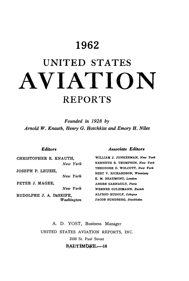 handle is hein.cases/usavret0042 and id is 1 raw text is: 1962
UNITED STATES
AVIATION
REPORTS
Founded in 1928 by
Arnold W. Knauth, Henry G. Hotchkiss and Emory H. Niles

Editors

Associate Editors

CHRISTOPHER R. KNAUTH,
New York

JOSEPH P. LEUZZI,
PETER J. MAGEE,

New York

New York
RUDOLPHE J. A. DESEIFE,
Washington

WILLIAM J. JUNKERMAN, New York
KENNETH R. THOMPSON, New York
THEODORE E. WOLCOTT, New York
BERT V. RICHARDSON, WinniPeg
K. M. BEAUMONT, London
ANDRA GARNAULT, Parie
WERNER GULDIMANN, Zurich
ALFRED RUDOLF, Cologne
JACOB SUNDBERG, Stockholm

A. D. YOST, Business Manager
UNITED STATES AVIATION REPORTS, INC.
2100 St. Paul Street
BA6T!MR'B,-7-48


