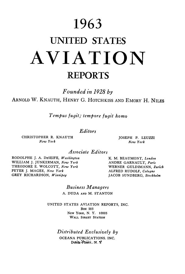 handle is hein.cases/usavret0043 and id is 1 raw text is: 1963
UNITED STATES
AVIATION
REPORTS
Founded in 1928 by
ARNOLD W. KNAUTH, HENRY G. HOTCHKISS AND EMORY H. NILES
Tempus fugit; tempore fugit homo
Editors

CHRISTOPHER R. KNAUTH
New York

JOSEPH P. LEUZZI
New York

Associate Editors

RODOLPHE J. A. DESEIFE, Washington
WILLIAM J. JUNKERMAN, New York
THEODORE E. WOLCOTT, New York
PETER J. MAGEE, New York
GREY RICHARDSON, Winnipeg

K. M. BEAUMONT, London
ANDRE GARNAULT, Paris
WERNER GULDIMANN, Zurich
ALFRED RUDOLF, Cologne
JACOB SUNDBERG, Stockholm

Business Managers
A. DUDA AND M. STANTON
UNITED STATES AVIATION REPORTS, INC.
Box 383
NEW YORK, N. Y. 10005
WALL STREET STATION
Distributed Exclusively by
OCEANA PUBLICATIONS. INC.


