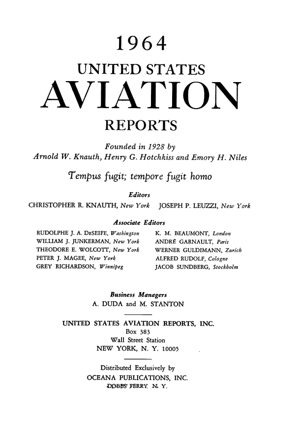 handle is hein.cases/usavret0044 and id is 1 raw text is: 1964
UNITED STATES
AVIATION
REPORTS
Founded in 1928 by
Arnold W. Knauth, Henry G. Hotchkiss and Emory H. Niles
Tempus fugit; tempore fugit homo
Editors
CHRISTOPHER R. KNAUTH, New York JOSEPH P. LEUZZI, New York
Associate Editors
RUDOLPHE J. A. DESEIFE, Washington  K. M. BEAUMONT, London
WILLIAM J. JUNKERMAN, New York  ANDRe GARNAULT, Paris
THEODORE E. WOLCOTT, New York  WERNER GULDIMANN, Zurich
PETER J. MAGEE, New York    ALFRED RUDOLF, Cologne
GREY RICHARDSON, Winnipeg   JACOB SUNDBERG, Stockbolm
Business Managers
A. DUDA and M. STANTON
UNITED STATES AVIATION REPORTS, INC.
Box 383
Wall Street Station
NEW YORK, N. Y. 10005
Distributed Exclusively by
OCEANA PUBLICATIONS, INC.
DOBBS' FERRY U Y.


