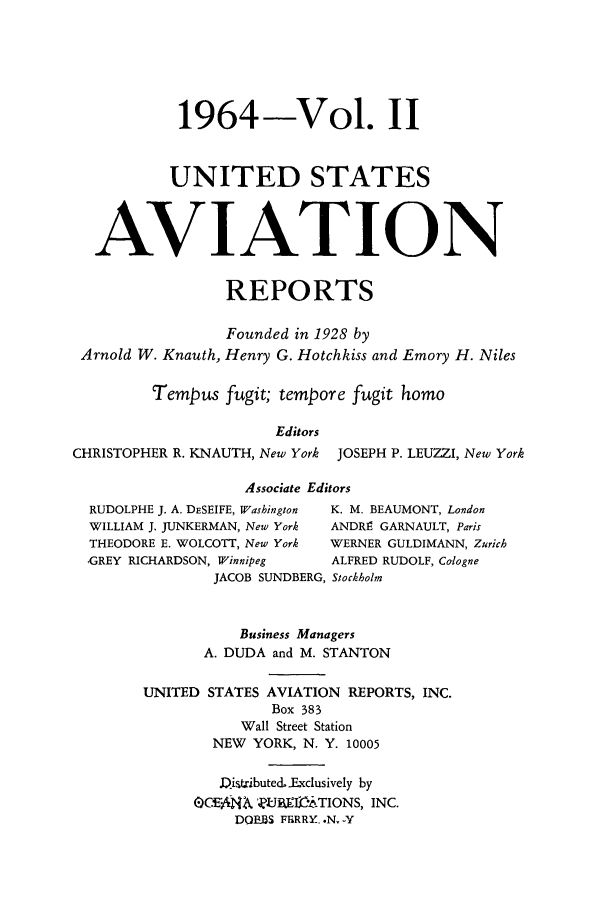 handle is hein.cases/usavret0045 and id is 1 raw text is: 1964-Vol. II
UNITED STATES
AVIATION
REPORTS
Founded in 1928 by
Arnold W. Knauth, Henry G. Hotchkiss and Emory H. Niles
Tempus fugit; tempore fugit homo
Editors
CHRISTOPHER R. KNAUTH, New York JOSEPH P. LEUZZI, New York
Associate Editors
RUDOLPHE J. A. DESEIFE, Washington  K. M. BEAUMONT, London
WILLIAM J. JUNKERMAN, New York  ANDRE GARNAULT, Paris
THEODORE E. WOLCOTT, New York  WERNER GULDIMANN, Zurich
GREY RICHARDSON, Winnipeg    ALFRED RUDOLF, Cologne
JACOB SUNDBERG, Stockholm
Business Managers
A. DUDA and M. STANTON
UNITED STATES AVIATION REPORTS, INC.
Box 383
Wall Street Station
NEW YORK, N. Y. 10005
,Qistributed. Exclusively by
OCEML4A ]UBETA-,TIONS, INC.
DOBBS FERRY..N. -Y


