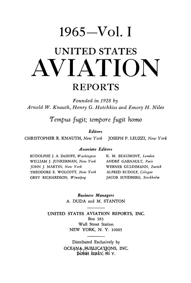 handle is hein.cases/usavret0046 and id is 1 raw text is: 1965-Vol. I
UNITED STATES
AVIATION
REPORTS
Founded in 1928 by
Arnold W. Knauth, Henry G. Hotchkiss and Emory H. Niles
Tempus fugit; tempore fugit homo
Editors
CHRISTOPHER R. KNAUTH, New York JOSEPH P. LEUZZI, New York
Associate Editors
RUDOLPHE J. A. DESEIFE, Washington  K. M. BEAUMONT, London
WILLIAM J. JUNKERMAN, New York  ANDRE GARNAULT, Paris
JOHN J. MARTIN, New York    WERNER GULDIMANN, Zurich
THEODORE E. WOLCOTT, New York  ALFRED RUDOLF, Cologne
GREY RICHARDSON, Winnipeg   JACOB SUNDBERG, Stockholm
Business Managers
A. DUDA and M. STANTON
UNITED STATES AVIATION REPORTS, INC.
Box 383
Wall Street Station
NEW YORK, N. Y. 10005
Distributed Exclusively by
OCE4NA.BIJBjCA1iQNS, INC.
tEB1 is -'FA h'.    xY.


