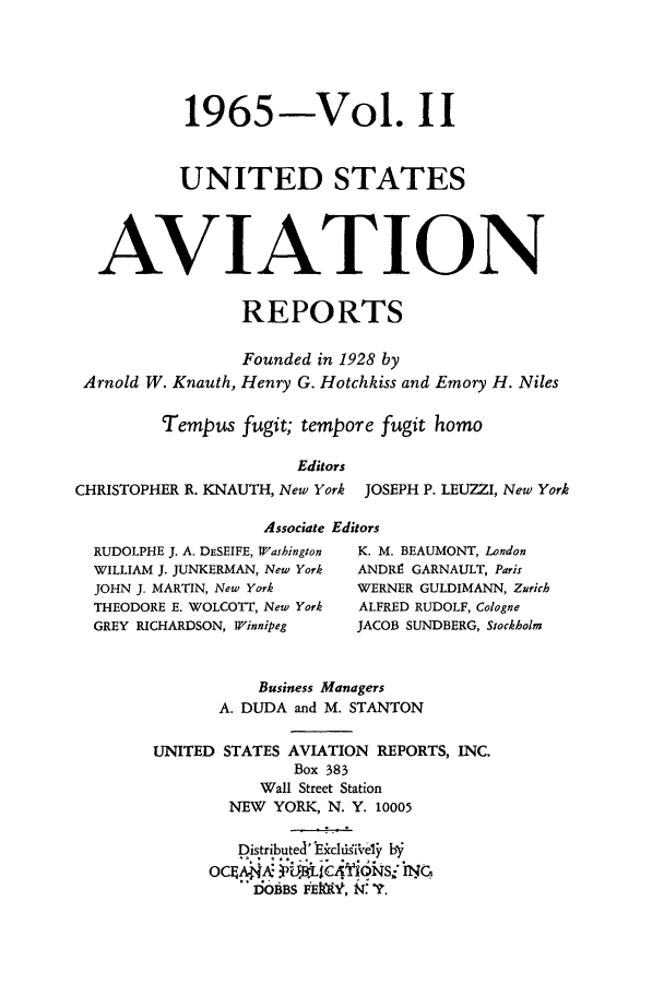 handle is hein.cases/usavret0047 and id is 1 raw text is: 1965-Vol. II
UNITED STATES
AVIATION
REPORTS
Founded in 1928 by
Arnold W. Knauth, Henry G. Hotchkiss and Emory H. Niles
Tempus fugit; tempore fugit homo
Editors
CHRISTOPHER R. KNAUTH, New York JOSEPH P. LEUZZI, New York
Associate Editors
RUDOLPHE J. A. DESEIFE, Washington  K. M. BEAUMONT, London
WILLIAM J. JUNKERMAN, New York  ANDRE GARNAULT, Paris
JOHN J. MARTIN, New York   WERNER GULDIMANN, Zurich
THEODORE E. WOLCOTT, New York  ALFRED RUDOLF, Cologne
GREY RICHARDSON, Winnipeg  JACOB SUNDBERG, Stockholm
Business Managers
A. DUDA and M. STANTON
UNITED STATES AVIATION REPORTS, INC.
Box 383
Wall Street Station
NEW YORK, N. Y. 10005
Distributed' EcfchdiVely by
ocis    B A  BL$C41ON SIY G
DiOBBS FEiV, :f~.


