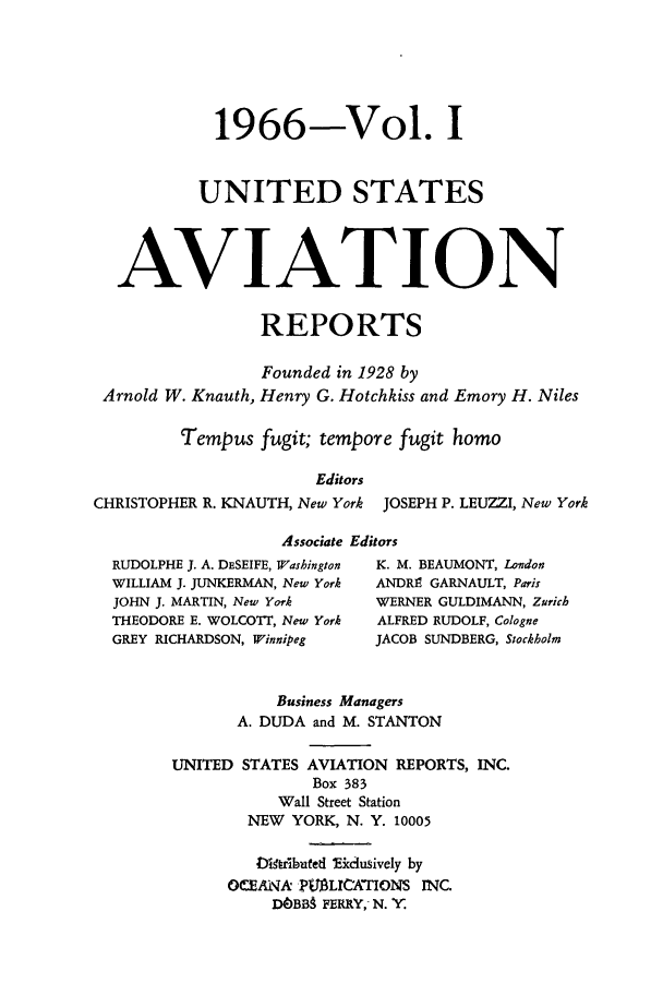 handle is hein.cases/usavret0048 and id is 1 raw text is: 1966-Vol. I
UNITED STATES
AVIATION
REPORTS
Founded in 1928 by
Arnold W. Knauth, Henry G. Hotchkiss and Emory H. Niles
Tempus fugit; tempore fugit homo
Editors
CHRISTOPHER R. KNAUTH, New York JOSEPH P. LEUZZI, New York
Associate Editors
RUDOLPHE J. A. DESEIFE, Washington  K. M. BEAUMONT, London
WILLIAM J. JUNKERMAN, New York  ANDRE GARNAULT, Paris
JOHN J. MARTIN, New York    WERNER GULDIMANN, Zurich
THEODORE E. WOLCOTT, New York  ALFRED RUDOLF, Cologne
GREY RICHARDSON, Winnipeg   JACOB SUNDBERG, Stockholm
Business Managers
A. DUDA and M. STANTON
UNITED STATES AVIATION REPORTS, INC.
Box 383
Wall Street Station
NEW YORK, N. Y. 10005
Diaibuted Eicciusively by
OCEANA PIUMLICATIONS INC.
DOBB9 FERRY, N. Y.


