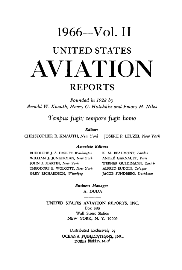 handle is hein.cases/usavret0049 and id is 1 raw text is: 1966-Vol. II
UNITED STATES
AVIATION
REPORTS
Founded in 1928 by
Arnold W. Knauth, Henry G. Hotchkiss and Emory H. Niles
Tempus fugit; tempore fugit homo
Editors
CHRISTOPHER R. KNAUTH, New York JOSEPH P. LEUZZI, New York
Associate Editors
RUDOLPHE J. A. DESEIFE, Washington  K. M. BEAUMONT, London
WILLIAM J. JUNKERMAN, New York  ANDRE GARNAULT, Paris
JOHN J. MARTIN, New York     WERNER GULDIMANN, Zurich
THEODORE E. WOLCOTT, New York  ALFRED RUDOLF, Cologne
GREY RICHARDSON, Winnipeg    JACOB SUNDBERG, Stockholm
Business Manager
A. DUDA
UNITED STATES AVIATION REPORTS, INC.
Box 383
Wall Street Station
NEW YORK, N. Y. 10005
Distributed Exclusively by
OCEANA PUKICATIGNS, IN(..
DOBBS 'R'Y.N..V


