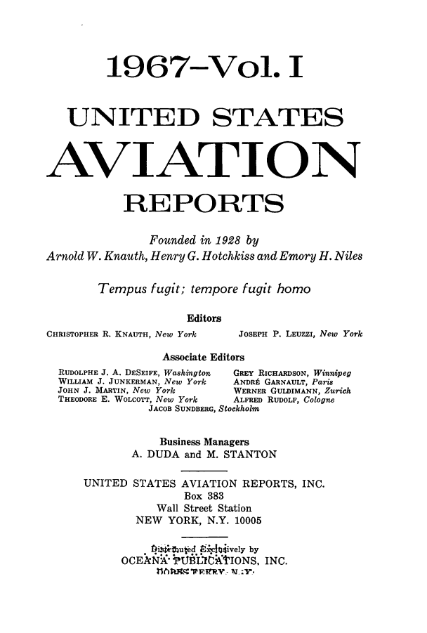 handle is hein.cases/usavret0050 and id is 1 raw text is: 1967-Vol. I
UNITED STATES
AVIATION
REPORTS
Founded in 1928 by
Arnold W. Knauth, Henry G. Hotchkiss and Emory H. Niles
Tempus fugit; tempore fugit homo
Editors
CHRISTOPHER R. KNAUTH, New York  JOSEPH P. LEUZZI, New York
Associate Editors
RUDOLPHE J. A. DESEIFE, Washington  GREY RICHARDSON, Winnipeg
WILLIAM J. JUNKERMAN, New York  ANDR GARNAULT, Paris
JOHN J. MARTIN, New York    WERNER GULDIMANN, Zurich
THEODORE E. WOLCOTT, New York  ALFRED RUDOLF, Cologne
JACOB SUNDBERG, Stockholm
Business Managers
A. DUDA and M. STANTON
UNITED STATES AVIATION REPORTS, INC.
Box 383
Wall Street Station
NEW YORK, N.Y. 10005
'rthufd 9.ledively by
OCEAN *TUBflIC16'IONS. INC.


