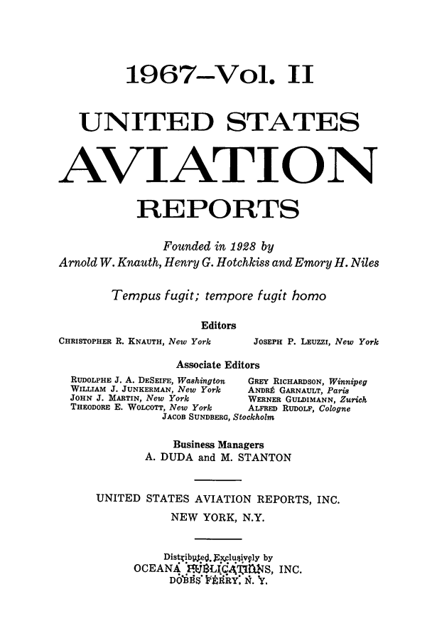 handle is hein.cases/usavret0051 and id is 1 raw text is: 1967-Vol. II
UNITED STATES
AVIATION
REPORTS
Founded in 1928 by
Arnold W. Knauth, Henry G. Hotchkiss and Emory H. Niles
Tempus fugit; tempore fugit homo
Editors
CHRISTOPHER R. KNAUTH, New York  JOSEPH P. LEUZZi, New York
Associate Editors
RUDOLPHE J. A. DESEIFE, Washington  GREY RICHARDSON, Winnipeg
WILLIAM J. JUNKERMAN, New York  ANDR GARNAULT, Paris
JOHN J. MARTIN, New York   WERNER GULDIMANN, Zurich
THEODORE E. WOLCOTT, New York  ALFRED RUDOLF, Cologne
JACOB SUNDBERG, Stockholm
Business Managers
A. DUDA and M. STANTON
UNITED STATES AVIATION REPORTS, INC.
NEW YORK, N.Y.
Distib4ed. J~xjlusiv ly by
OCEANX     LICATIMNS, INC.
Do'Nfs FnRyR: N. 'y.



