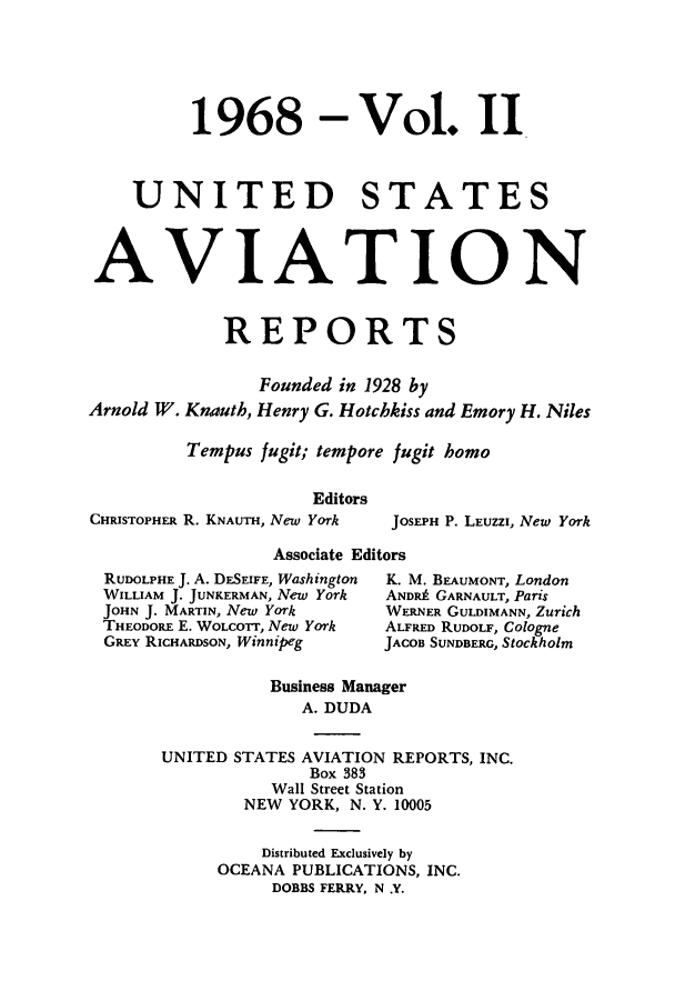 handle is hein.cases/usavret0054 and id is 1 raw text is: 1968

Vol. II

UNITED STATES
AVIATION
REPORTS
Founded in 1928 by
Arnold W. Knauth, Henry G. Hotchkiss and Emory H. Niles
Tempus fugit; tempore fugit homo
Editors

CHRISTOPHER R. KNAUTH, New York

Associate Editors

RUDOLPHE J. A. DESEIFE, Washington
WILLIAM J. JUNKERMAN, New York
JOHN J. MARTIN, New York
THEODORE E. WOLcOrr, New York
GREY RICHARDSON, Winnipeg

K. M. BEAUMONT, London
ANDRA GARNAULT, Paris
WERNER GULDIMANN, Zurich
ALFRED RUDOLF, Cologne
JACOB SUNDBERG, Stockholm

Business Manager
A. DUDA
UNITED STATES AVIATION REPORTS, INC.
Box 383
Wall Street Station
NEW YORK, N. Y. 10005

Distributed Exclusively by
OCEANA PUBLICATIONS, INC.
DOBBS FERRY, N .Y.

JOSEPH P. LEUZZI, New York


