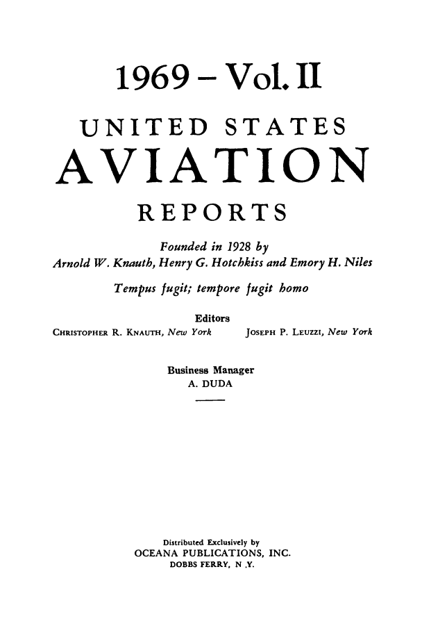 handle is hein.cases/usavret0056 and id is 1 raw text is: 1969 - Vol. 11
UNITED STATES
AVIATION
REPORTS
Founded in 1928 by
Arnold W. Knauth, Henry G. Hotchkiss and Emory H. Niles
Tempus fugit; tempore fugit homo
Editors
CHRISTOPHER R. KNAUTH, New York  JOSEPH P. LEuzzI, New York
Business Manager
A. DUDA
Distributed Exclusively by
OCEANA PUBLICATIONS, INC.
DOBBS FERRY, N .Y.


