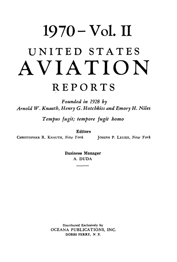 handle is hein.cases/usavret0058 and id is 1 raw text is: 19 70 - Vol. II
UNITED STATES
AVIATION
REPORTS
Founded in 1928 by
Arnold W. Knauth, Henry G. Hotchkiss and Emory H. Niles
Tempus fugit; tempore fugit homo
Editors
CHRISTOPHER R. KNAUTH, New York  JOSEPH P. LEUZZI, New York
Business Manager
A. DUDA
Distributed Exclusively by
OCEANA PUBLICATIONS, INC.
DOBBS FERRY, N .Y.


