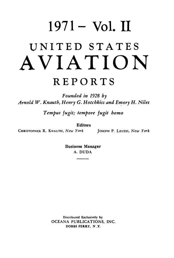 handle is hein.cases/usavret0060 and id is 1 raw text is: 1971

Vol. II

UNITED STATES
AVIATION
REPORTS
Founded in 1928 by
Arnold W. Knauth, Henry G. Hotchkiss and Emory H. Niles
Tempus fugit; tempore fugit homo
Editors

CHRISTOPHER R. KNAUTH, New Yoark

JOSEPH P. LEUzzI, New York

Business Manager
A. DUDA
Distributed Exclusively by
OCEANA PUBLICATIONS, INC.
DOBBS FERRY. N .Y.


