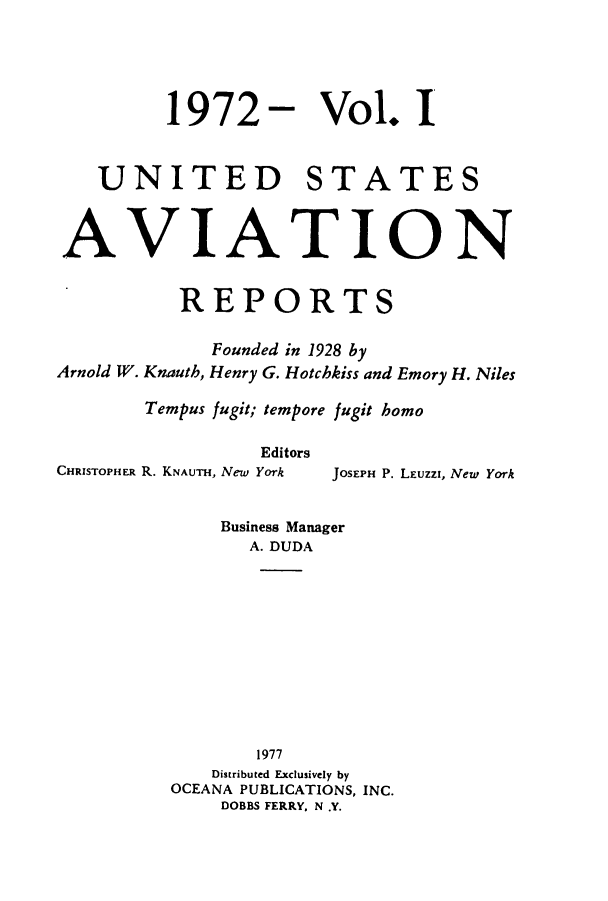 handle is hein.cases/usavret0061 and id is 1 raw text is: 1972- Vol. I
UNITED STATES
AVIATION
REPORTS
Founded in 1928 by
Arnold W. Knauth, Henry G. Hotchkiss and Emory H. Niles
Tempus fugit; tempore fugit homo
Editors
CHRISTOPHER R. KNAUTH, New York  JOSEPH P. LEuzzi, New York
Business Manager
A. DUDA
1977
Distributed Exclusively by
OCEANA PUBLICATIONS, INC.
DOBBS FERRY, N .Y.


