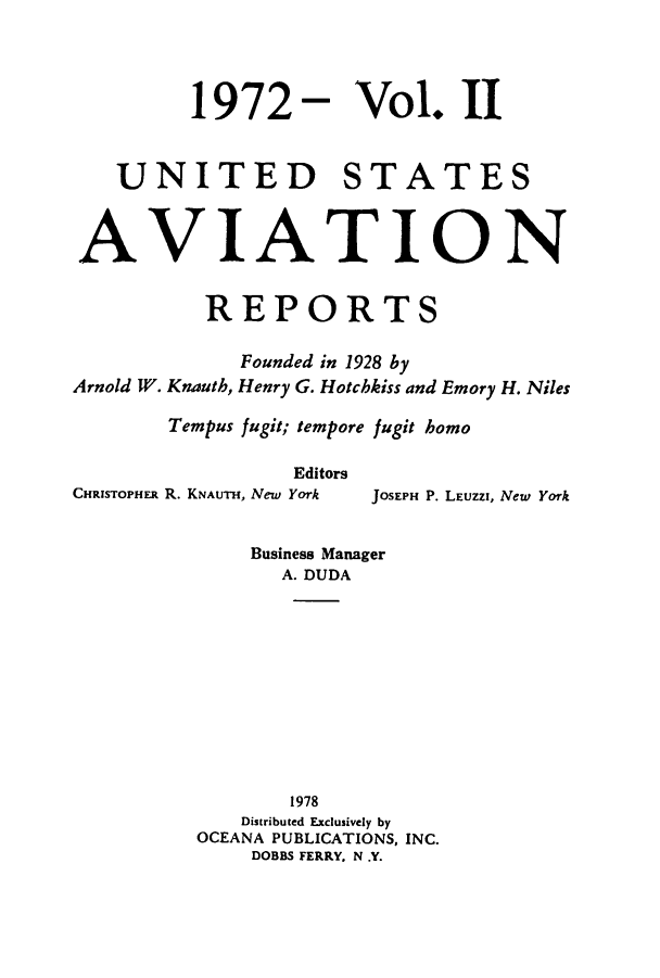 handle is hein.cases/usavret0062 and id is 1 raw text is: 1972 - Vol. II
UNITED STATES
AVIATION
REPORTS
Founded in 1928 by
Arnold W. Knauth, Henry G. Hotchkiss and Emory H. Niles
Tempus fugit; tempore fugit homo

Editors
CHRISTOPHER R. KNAUTH, New York

JOSEPH P. LEUZZI, New York

Business Manager
A. DUDA
1978
Distributed Exclusively by
OCEANA PUBLICATIONS, INC.
DOBBS FERRY. N .Y.


