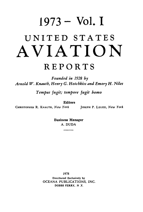 handle is hein.cases/usavret0063 and id is 1 raw text is: 1973 - Vol. I
UNITED STATES
AVIATION
REPORTS
Founded in 1928 by
Arnold W. Knauth, Henry G. Hotchkiss and Emory H. Niles
Tempus fugit; tempore fugit homo
Editors
CHRISTOPHER R. KNAuTH, New York  JOSEPH P. LEUZZI, New York
Business Manager
A. DUDA
1978
Distributed Exclusively by
OCEANA PUBLICATIONS, INC.
DOBBS FERRY, N .Y.



