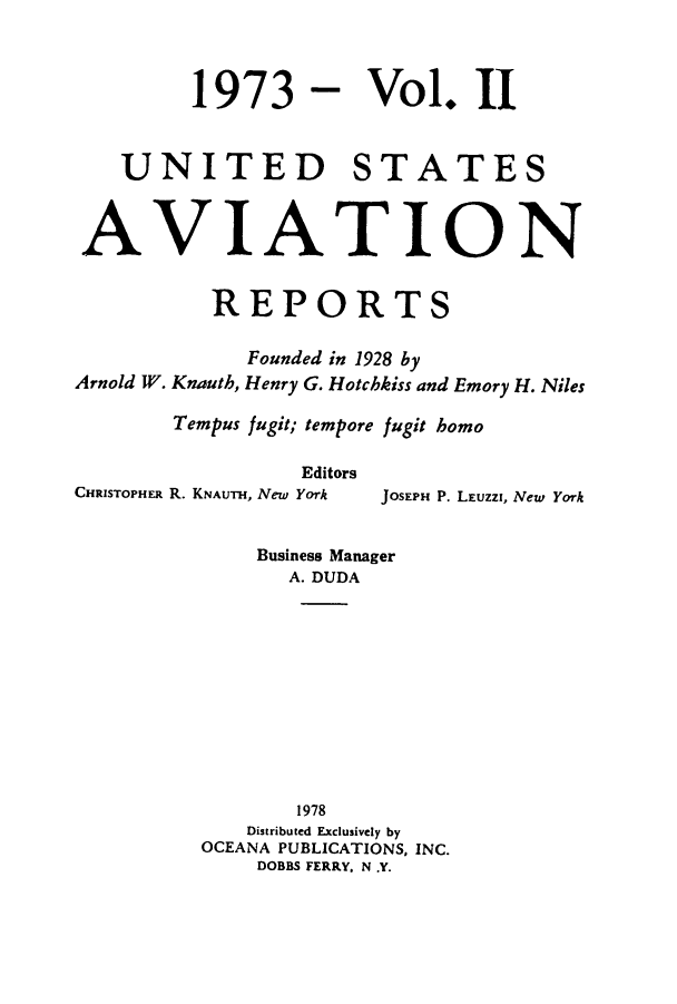 handle is hein.cases/usavret0064 and id is 1 raw text is: 1973 - Vol. II
UNITED STATES
AVIATION
REPORTS
Founded in 1928 by
Arnold W. Knauth, Henry G. Hotchkiss and Emory H. Niles
Tempus fugit; tempore fugit homo

Editors
CHRISTOPHER R. KNAUTH, New York

JOSEPH P. LEUZZI, New York

Business Manager
A. DUDA
1978
Distributed Exclusively by
OCEANA PUBLICATIONS, INC.
DOBBS FERRY. N .Y.


