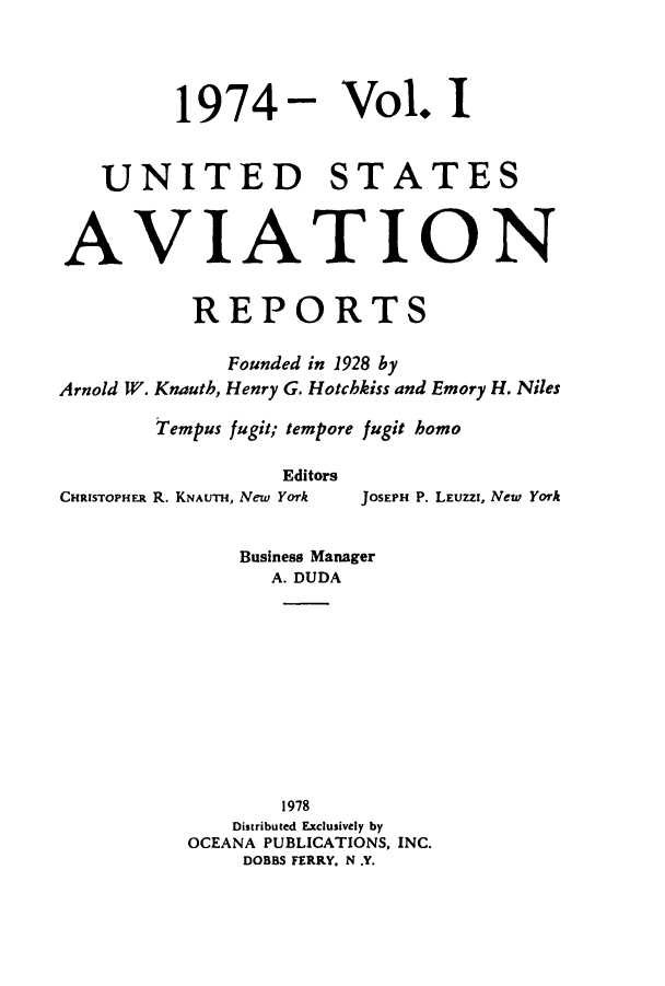 handle is hein.cases/usavret0065 and id is 1 raw text is: 1974- Vol. I
UNITED STATES
AVIATION
REPORTS
Founded in 1928 by
Arnold W. Knauth, Henry G. Hotchkiss and Emory H. Niles
Tempus fugit; tempore fugit homo
Editors

CHRISTOPHER R. KNAUTH, New York

JOSEPH P. LEUZZI, New York

Business Manager
A. DUDA
1978
Distributed Exclusively by
OCEANA PUBLICATIONS, INC.
DOBBS FERRY. N .Y.


