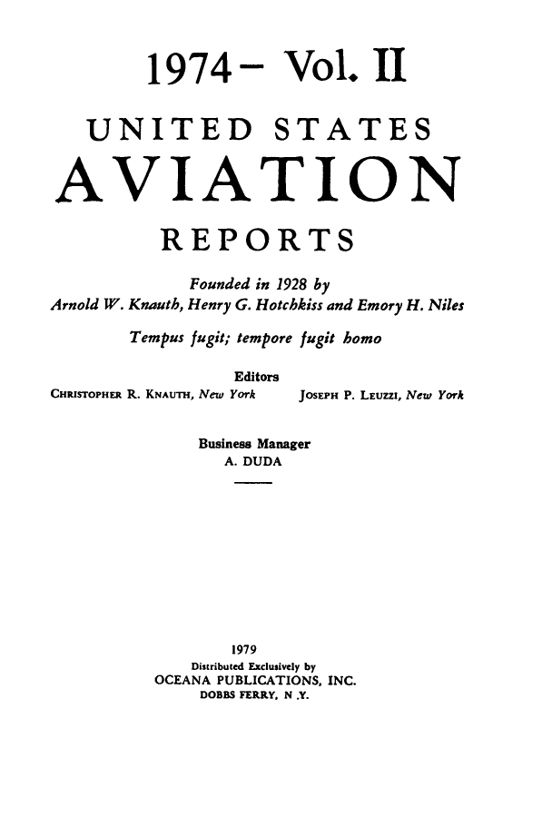 handle is hein.cases/usavret0066 and id is 1 raw text is: 1974- Vol. II
UNITED STATES
AVIATION
REPORTS
Founded in 1928 by
Arnold W. Knauth, Henry G. Hotchkiss and Emory H. Niles
Tempus fugit; tempore fugit homo
Editors

CHRISTOPHER R. KNAUTH, New York

JOSEPH P. LEUZZI, New York

Business Manager
A. DUDA
1979
Distributed Exclusively by
OCEANA PUBLICATIONS, INC.
DOBBS FERRY, N .Y.


