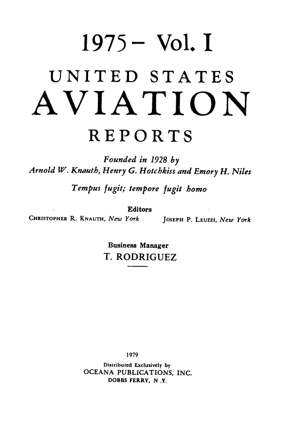 handle is hein.cases/usavret0067 and id is 1 raw text is: 1975 - Vol. I
UNITED STATES
AVIA TION
REPORTS
Founded in 1928 by
Arnold W. Knauth, Henry G. Hotchkiss and Emory H. Niles
Tempus fugit; tempore fugit homo

Editors
CHRISTOPHER R. KNAUTH, New York

JOSEPH P. LEUZZI, New York

Business Manager
T. RODRIGUEZ
1979
Distributed Exclusively by
OCEANA PUBLICATIONS, INC.
DOBBS FERRY, N .Y.


