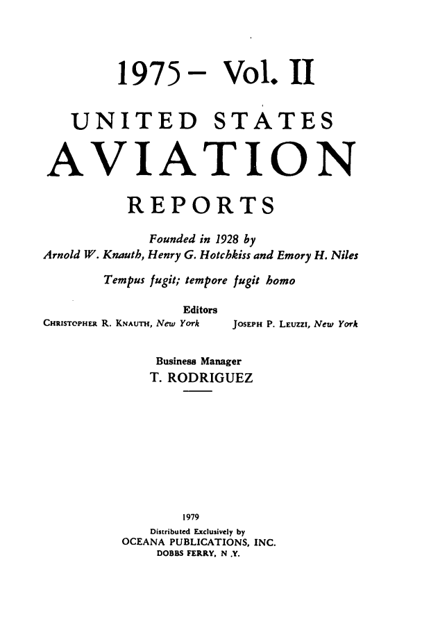 handle is hein.cases/usavret0068 and id is 1 raw text is: 1975- Vol. 11
UNITED STATES
AVIATION
REPORTS
Founded in 1928 by
Arnold W. Knauth, Henry G. Hotchkiss and Emory H. Niles
Tempus fugit; tempore fugit homo
Editors
CHRISTOPHER R. KNAUTH, New York  JOSEPH P. LEUZZI, New York
Business Manager
T. RODRIGUEZ
1979
Distributed Exclusively by
OCEANA PUBLICATIONS, INC.
DOBBS FERRY, N .Y.



