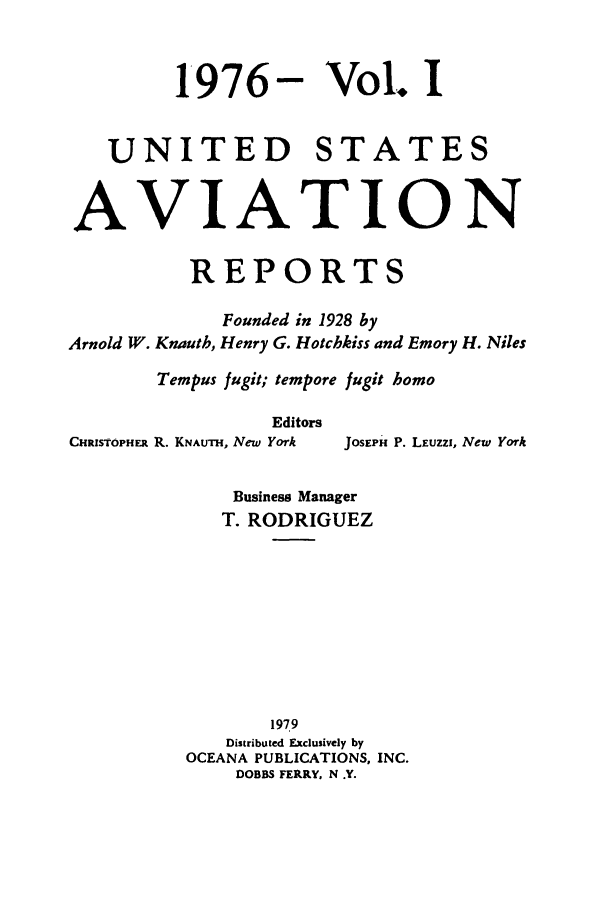 handle is hein.cases/usavret0069 and id is 1 raw text is: 1976-

Vol. I

UNITED STATES
AVIATION
REPORTS
Founded in 1928 by
Arnold W. Knauth, Henry G. Hotchkiss and Emory H. Niles
Tempus fugit; tempore fugit homo
Editors
CHRISTOPHER R. KNALTTH, New York  JOSEPH P. LEuzzi, New York
Business Manager
T. RODRIGUEZ

1979
Distributed Exclusively by
OCEANA PUBLICATIONS, INC.
DOBBS FERRY, N .Y.


