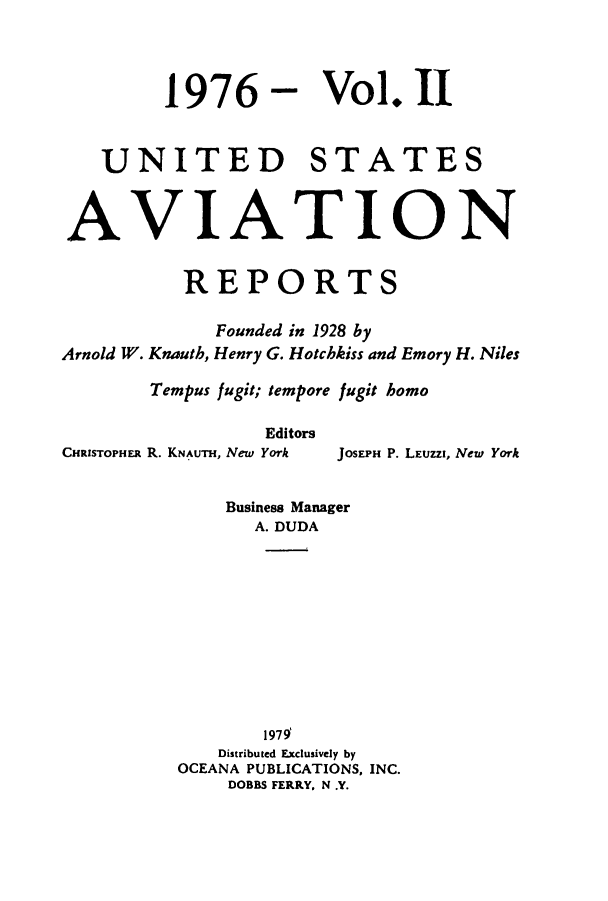 handle is hein.cases/usavret0070 and id is 1 raw text is: 1976 - Vol. 11
UNITED STATES
AVIATION
REPORTS
Founded in 1928 by
Arnold W. Knauth, Henry G. Hotchkiss and Emory H. Niles
Tempus fugit; tempore fugit homo
Editors
CHRISTOPHER R. KNAuTH, New York  JOSEPH P. LEuzZI, New York
Business Manager
A. DUDA
1979
Distributed Exclusively by
OCEANA PUBLICATIONS, INC.
DOBBS FERRY. N .Y.


